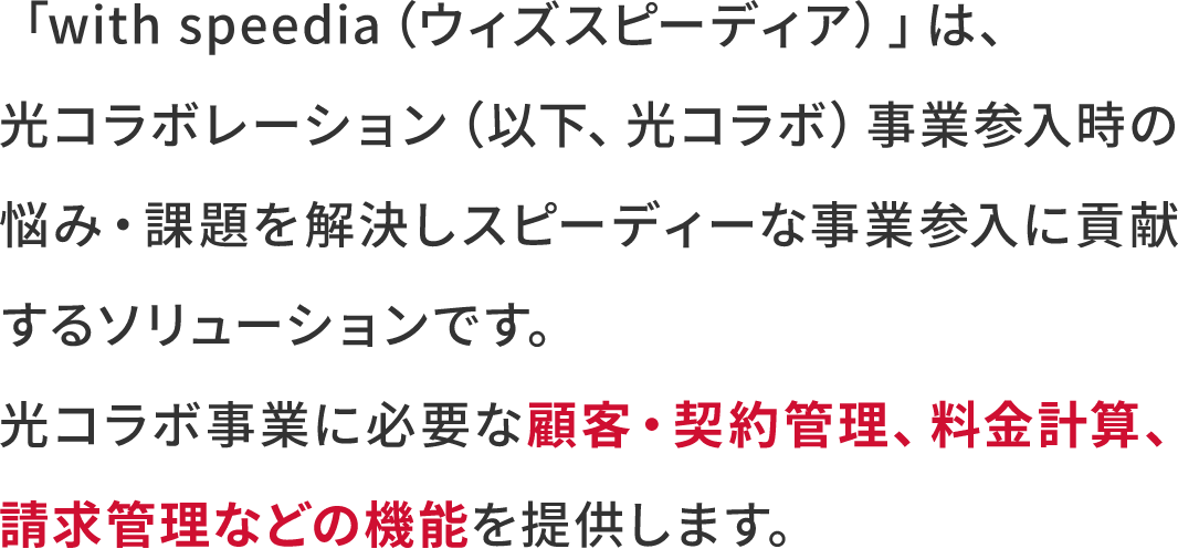 「with speedia（ウィズスピーディア） 」は、光コラボレーション（以下、光コラボ）事業参入時の悩み・課題を解決しスピーディーな事業参入に貢献するソリューションです。光コラボ事業に必要な顧客・契約管理、料金計算、請求管理などの機能を提供します。