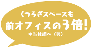 くつろぎスペースも前オフィスの3倍!*当社調べ(笑)