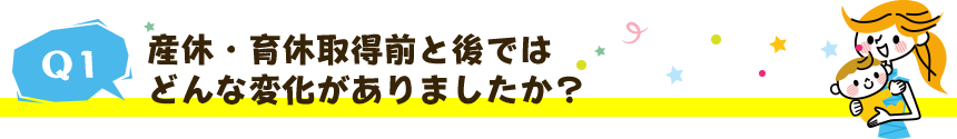 産休・育休取得前と後ではどんな変化がありましたか?